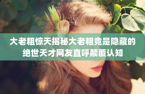 大老粗惊天揭秘大老粗竟是隐藏的绝世天才网友直呼颠覆认知