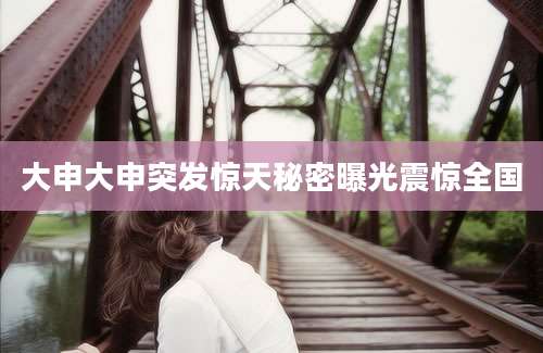 大申大申突发惊天秘密曝光震惊全国